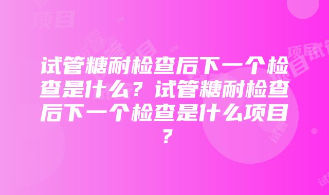 试管糖耐检查后下一个检查是什么？试管糖耐检查后下一个检查是什么项目？