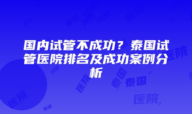 国内试管不成功？泰国试管医院排名及成功案例分析