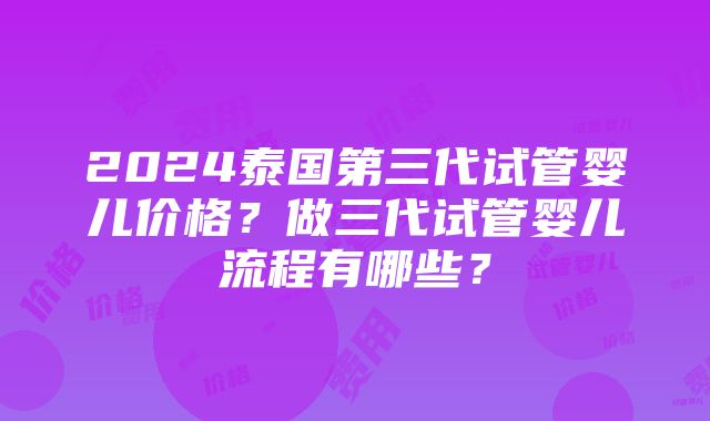 2024泰国第三代试管婴儿价格？做三代试管婴儿流程有哪些？