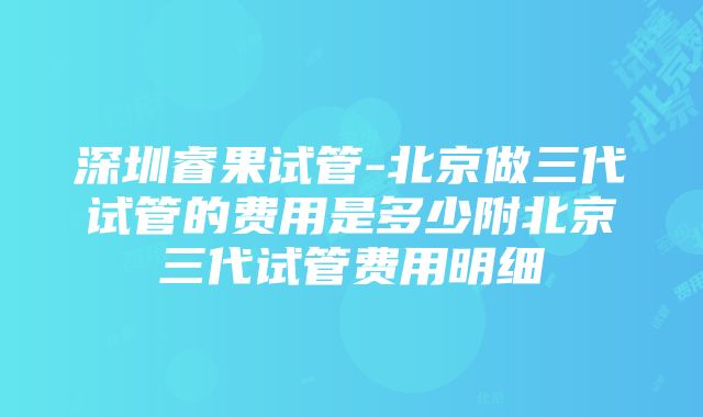 深圳睿果试管-北京做三代试管的费用是多少附北京三代试管费用明细