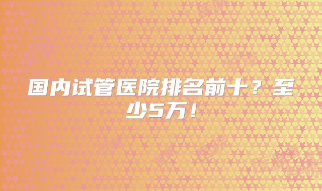 国内试管医院排名前十？至少5万！