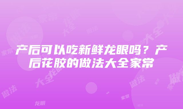 产后可以吃新鲜龙眼吗？产后花胶的做法大全家常