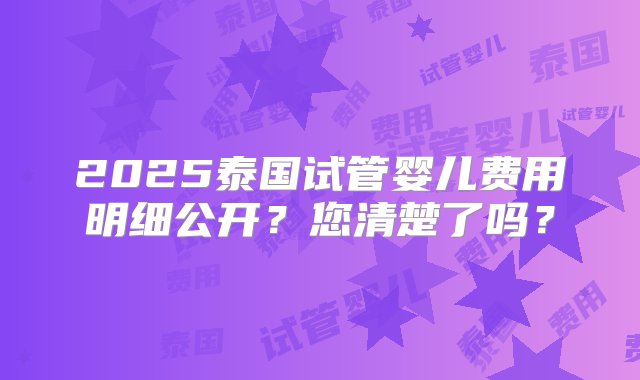 2025泰国试管婴儿费用明细公开？您清楚了吗？