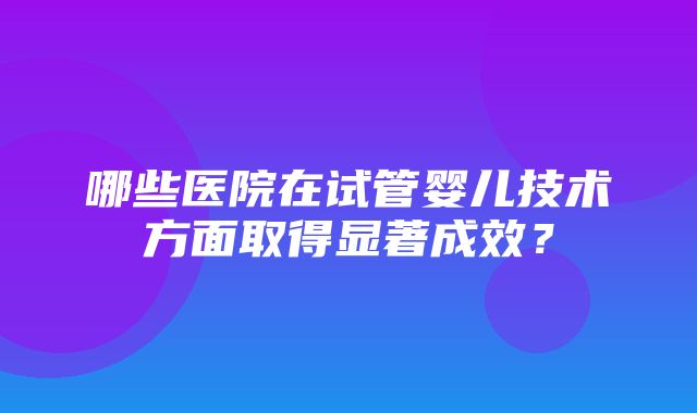 哪些医院在试管婴儿技术方面取得显著成效？