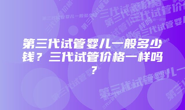 第三代试管婴儿一般多少钱？三代试管价格一样吗？