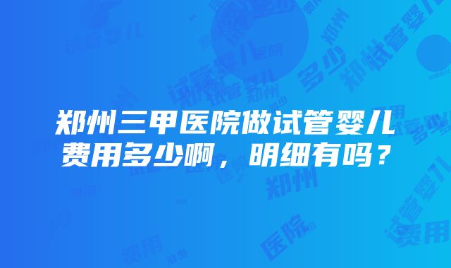 郑州三甲医院做试管婴儿费用多少啊，明细有吗？