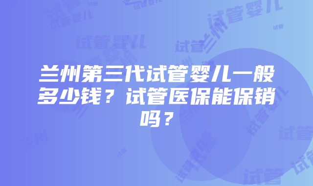 兰州第三代试管婴儿一般多少钱？试管医保能保销吗？