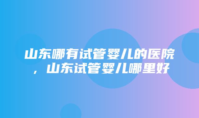 山东哪有试管婴儿的医院，山东试管婴儿哪里好