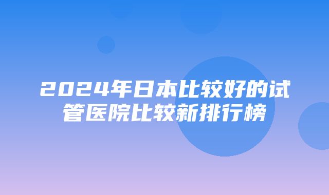 2024年日本比较好的试管医院比较新排行榜