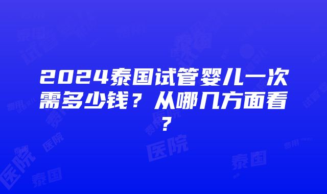 2024泰国试管婴儿一次需多少钱？从哪几方面看？