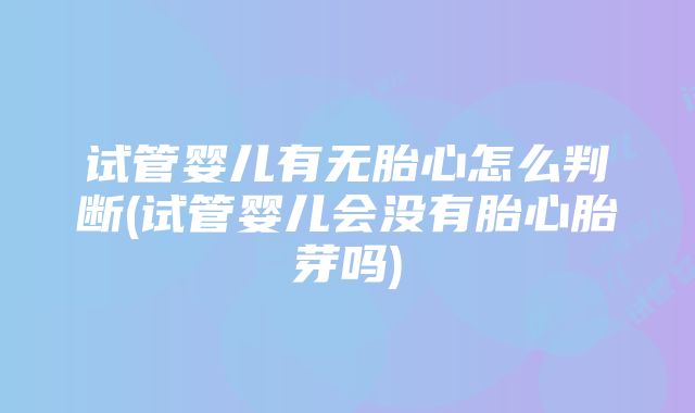 试管婴儿有无胎心怎么判断(试管婴儿会没有胎心胎芽吗)