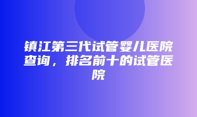 镇江第三代试管婴儿医院查询，排名前十的试管医院