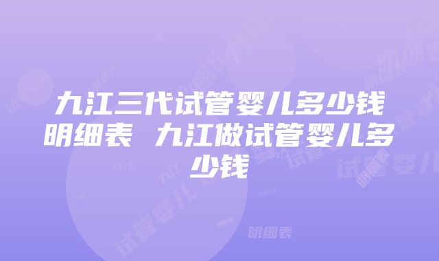 九江三代试管婴儿多少钱明细表 九江做试管婴儿多少钱