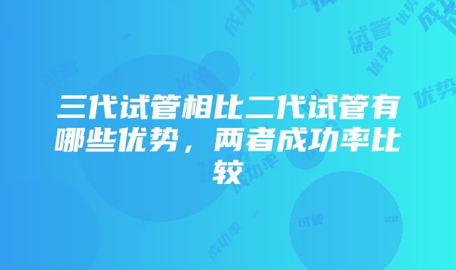 三代试管相比二代试管有哪些优势，两者成功率比较