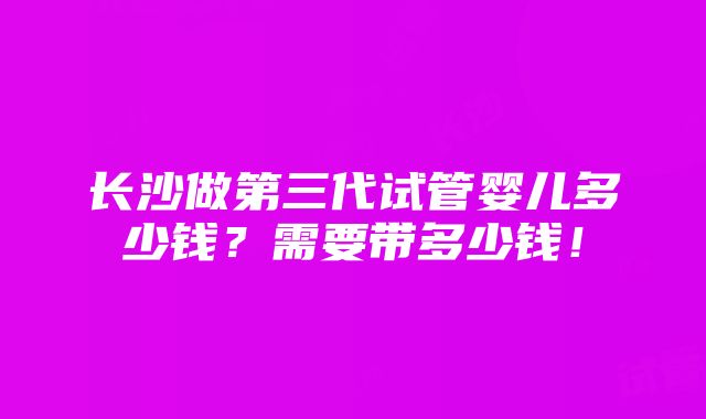 长沙做第三代试管婴儿多少钱？需要带多少钱！