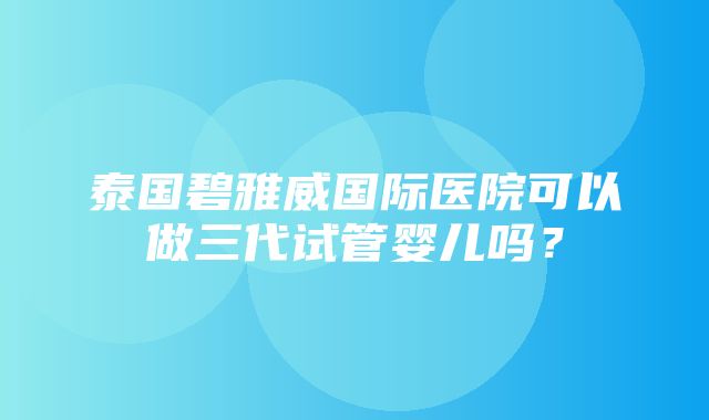 泰国碧雅威国际医院可以做三代试管婴儿吗？