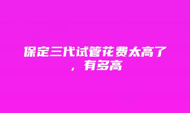 保定三代试管花费太高了，有多高