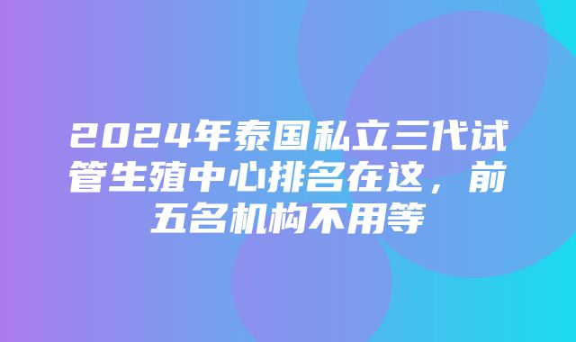 2024年泰国私立三代试管生殖中心排名在这，前五名机构不用等