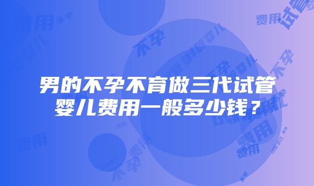 男的不孕不育做三代试管婴儿费用一般多少钱？