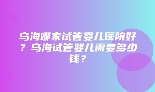 乌海哪家试管婴儿医院好？乌海试管婴儿需要多少钱？