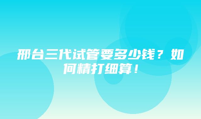 邢台三代试管要多少钱？如何精打细算！