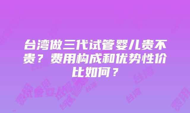 台湾做三代试管婴儿贵不贵？费用构成和优势性价比如何？