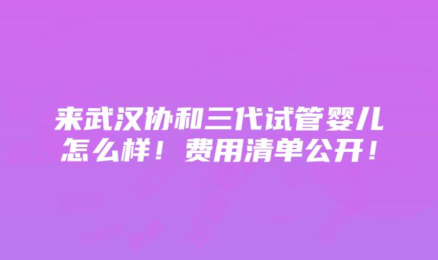 来武汉协和三代试管婴儿怎么样！费用清单公开！