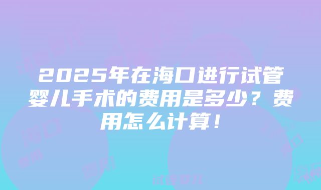 2025年在海口进行试管婴儿手术的费用是多少？费用怎么计算！