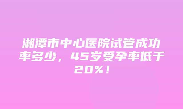 湘潭市中心医院试管成功率多少，45岁受孕率低于20%！