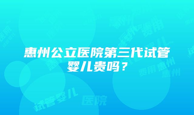 惠州公立医院第三代试管婴儿贵吗？