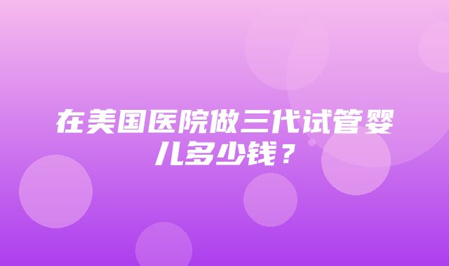 在美国医院做三代试管婴儿多少钱？