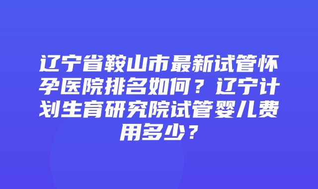 辽宁省鞍山市最新试管怀孕医院排名如何？辽宁计划生育研究院试管婴儿费用多少？