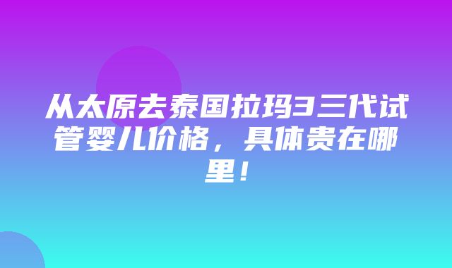 从太原去泰国拉玛3三代试管婴儿价格，具体贵在哪里！