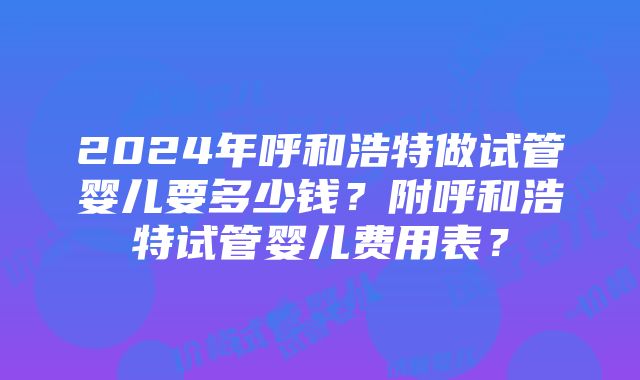 2024年呼和浩特做试管婴儿要多少钱？附呼和浩特试管婴儿费用表？