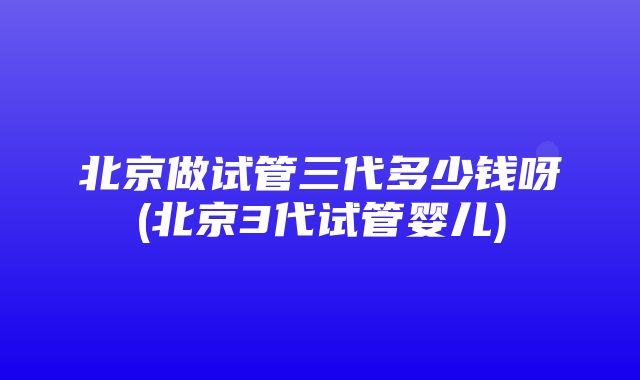 北京做试管三代多少钱呀(北京3代试管婴儿)