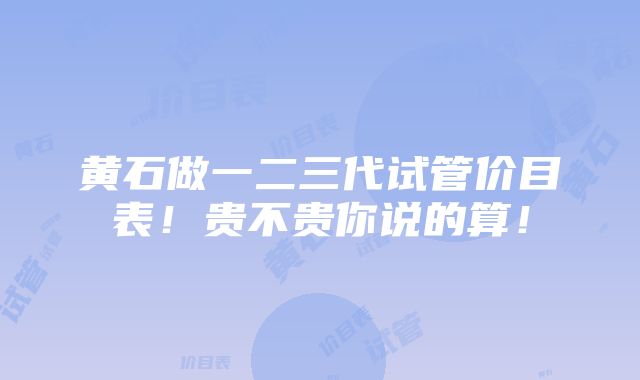 黄石做一二三代试管价目表！贵不贵你说的算！