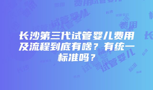 长沙第三代试管婴儿费用及流程到底有啥？有统一标准吗？