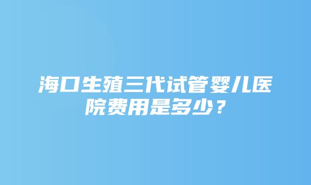 海口生殖三代试管婴儿医院费用是多少？