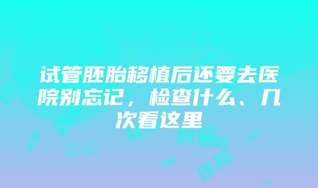 试管胚胎移植后还要去医院别忘记，检查什么、几次看这里