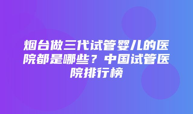 烟台做三代试管婴儿的医院都是哪些？中国试管医院排行榜