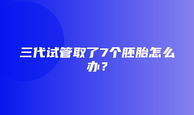 三代试管取了7个胚胎怎么办？