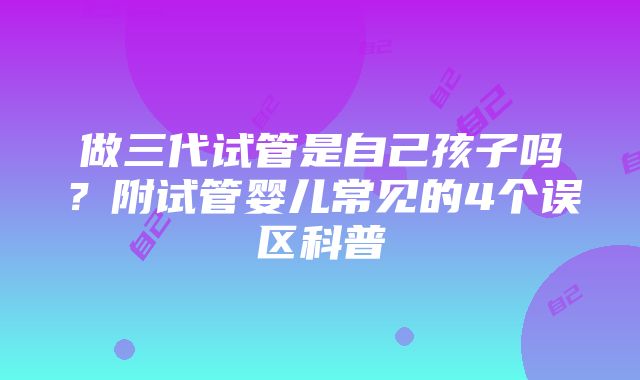 做三代试管是自己孩子吗？附试管婴儿常见的4个误区科普