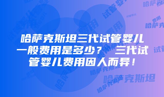 哈萨克斯坦三代试管婴儿一般费用是多少？ 三代试管婴儿费用因人而异！