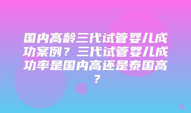 国内高龄三代试管婴儿成功案例？三代试管婴儿成功率是国内高还是泰国高？