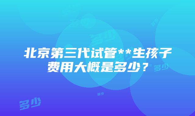 北京第三代试管**生孩子费用大概是多少？