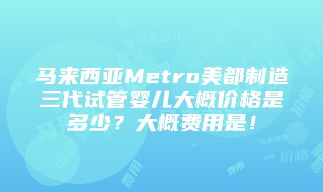 马来西亚Metro美都制造三代试管婴儿大概价格是多少？大概费用是！