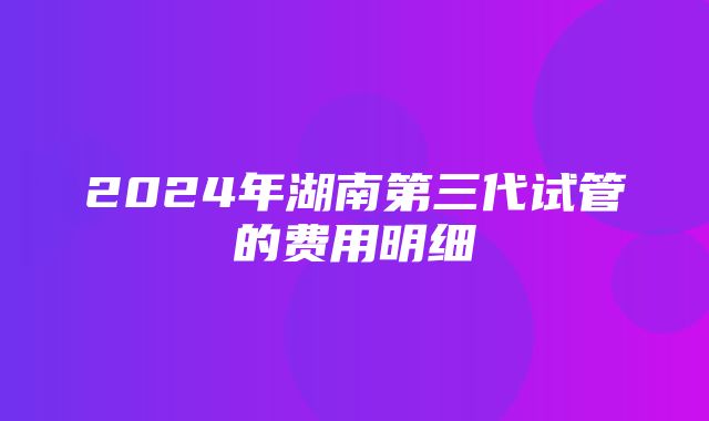 2024年湖南第三代试管的费用明细