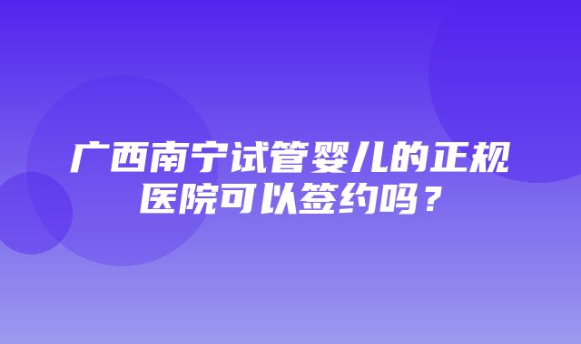 广西南宁试管婴儿的正规医院可以签约吗？