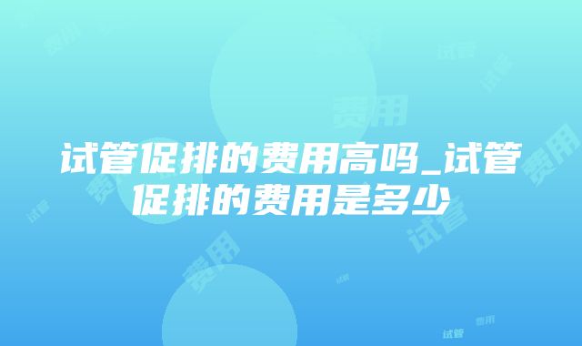 试管促排的费用高吗_试管促排的费用是多少