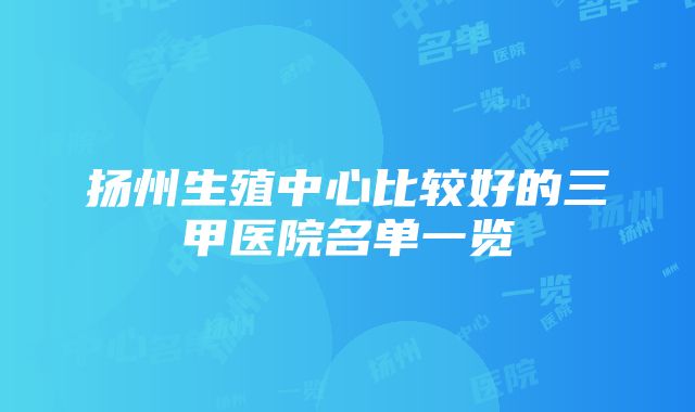 扬州生殖中心比较好的三甲医院名单一览